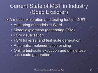 Current State of MBT in Industry (Spec Explorer) A model exploration and testing tool for .NET:  Authoring of models in Word  Model exploration (generating FSM) FSM visualization FSM traversal and test suite generation Automatic implementation binding Online test-suite execution and offline test-suite code generation 
