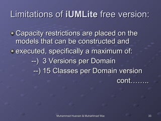 Limitations of  iUMLite  free version: Capacity restrictions are placed on the models that can be constructed and executed, specifically a maximum of: --)  3 Versions per Domain --) 15 Classes per Domain version cont…….. 