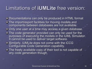Documentations can only be produced in HTML format The import/export facilities for moving models and components between databases are not available. Only one user at a time may access a given database. The code generator provided can only be used for the purposes of executing the models in the iUML Simulator. It cannot be used to deliver target software. Similarly, iUMLite does not come with the iCCG Configurable Code Generation capability. The freely available copy of their tool is not capable of any code generation though. Limitations of  iUMLite  free version: 