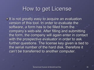 How to get License It is not greatly easy to acquire an evaluation version of this tool. In order to evaluate the software, a form has to be filled from the company’s web-site. After filling and submitting the form, the company will again enter in contact with the prospective evaluator in order to ask further questions. The license key given is tied to the serial number of the hard disk, therefore it can’t be transferred to another computer. 