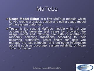 MaTeLo Usage Model Editor  is a first MaTeLo module which let you create a project, design and edit a usage model of the system under test.  Testor  is the second MaTeLo module which let you automatically generate test cases by browsing the usage model and following one path or another by randomly selecting transitions according to their occurring probability. Testor finally can help you manage the test campaign and get some information about it such as coverage, system reliability or Mean Time To Failure.  
