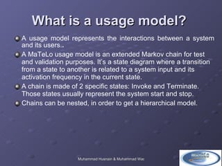 What is a usage model?  A usage model represents the interactions between a system and its users. .  A MaTeLo usage model is an extended Markov chain for test and validation purposes. It’s a state diagram where a transition from a state to another is related to a system input and its activation frequency in the current state.  A chain is made of 2 specific states: Invoke and Terminate. Those states usually represent the system start and stop.  Chains can be nested, in order to get a hierarchical model.  