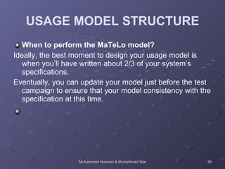 USAGE MODEL STRUCTURE When to perform the MaTeLo model?  Ideally, the best moment to design your usage model is when you’ll have written about 2/3 of your system’s specifications.  Eventually, you can update your model just before the test campaign to ensure that your model consistency with the specification at this time.  