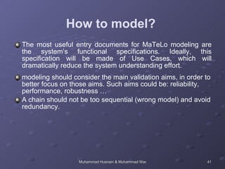 How to model?  The most useful entry documents for MaTeLo modeling are the system’s functional specifications. Ideally, this specification will be made of Use Cases, which will dramatically reduce the system understanding effort.  modeling should consider the main validation aims, in order to better focus on those aims. Such aims could be: reliability, performance, robustness …  A chain should not be too sequential (wrong model) and avoid redundancy.  