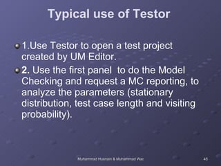 Typical use of Testor  1.Use Testor to open a test project created by UM Editor.  2.  Use the first panel  to do the Model Checking and request a MC reporting, to analyze the parameters (stationary distribution, test case length and visiting probability).  