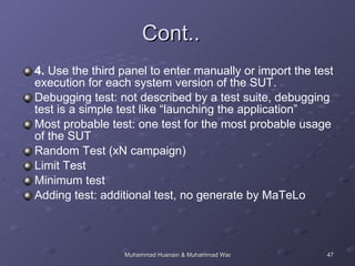 Cont.. 4.  Use the third panel to enter manually or import the test execution for each system version of the SUT.  Debugging test: not described by a test suite, debugging test is a simple test like “launching the application”  Most probable test: one test for the most probable usage of the SUT Random Test (xN campaign)  Limit Test  Minimum test  Adding test: additional test, no generate by MaTeLo  
