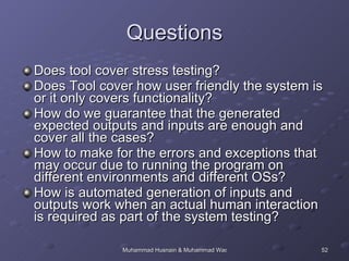 Questions Does tool cover stress testing? Does Tool cover how user friendly the system is or it only covers functionality? How do we guarantee that the generated expected outputs and inputs are enough and cover all the cases?  How to make for the errors and exceptions that may occur due to running the program on different environments and different OSs? How is automated generation of inputs and outputs work when an actual human interaction is required as part of the system testing? 