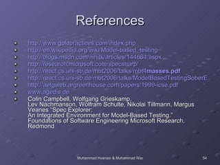 References http://www.goldpractices.com/index.php http://en.wikipedia.org/wiki/Model-based_testing http://blogs.msdn.com/nihitk/articles/144664.aspx http://research.microsoft.com/specsharp/ http://react.cs.uni-sb.de/mbt2006/talks/mbt4 masses .pdf http://react.cs.uni-sb.de/mbt2006/talks/ModelBasedTestingSoberEvaluation.pdf http://aetgweb.argreenhouse.com/papers/1999-icse.pdf www.agedis.de Colin Campbell, Wolfgang Grieskamp,  Lev Nachmanson, Wolfram Schulte, Nikolai Tillmann, Margus Veanes “Spec Explorer: An Integrated Environment for Model-Based Testing.” Foundations of Software Engineering Microsoft Research, Redmond 