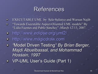 References EXECUTABLE UML  by  Selo Sulistyo and Warsun Najib “ Towards Executable Aspect-Oriented UML models” By “Lidia Fuentes and Pablo Sánchez” ,March 12-13, 2007. http://www.eclipse.org/uml2/ http://www.magicdraw.com “ Model Driven Testing “ By Brian Berger, Majdi Abuelbassal, and Mohammad Hossain, 1997 VP-UML User’s Guide (Part 1) 