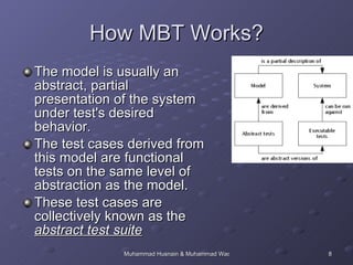 How MBT Works? The model is usually an abstract, partial presentation of the system under test's desired behavior.  The test cases derived from this model are functional tests on the same level of abstraction as the model.  These test cases are collectively known as the  abstract test suite 