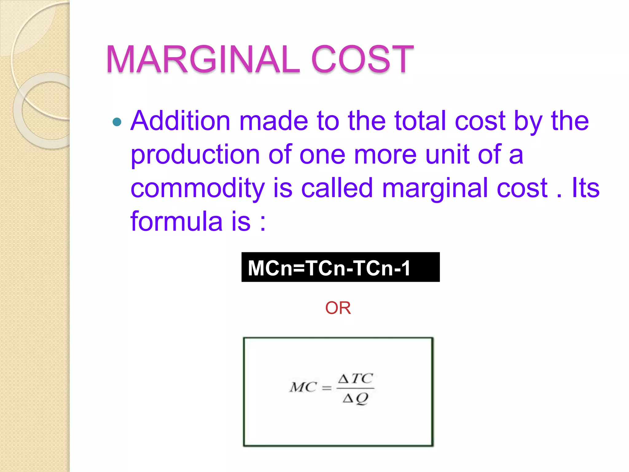 MARGINAL COST
 Addition made to the total cost by the
production of one more unit of a
commodity is called marginal cost . Its
formula is :
MCn=TCn-TCn-1
OR
 