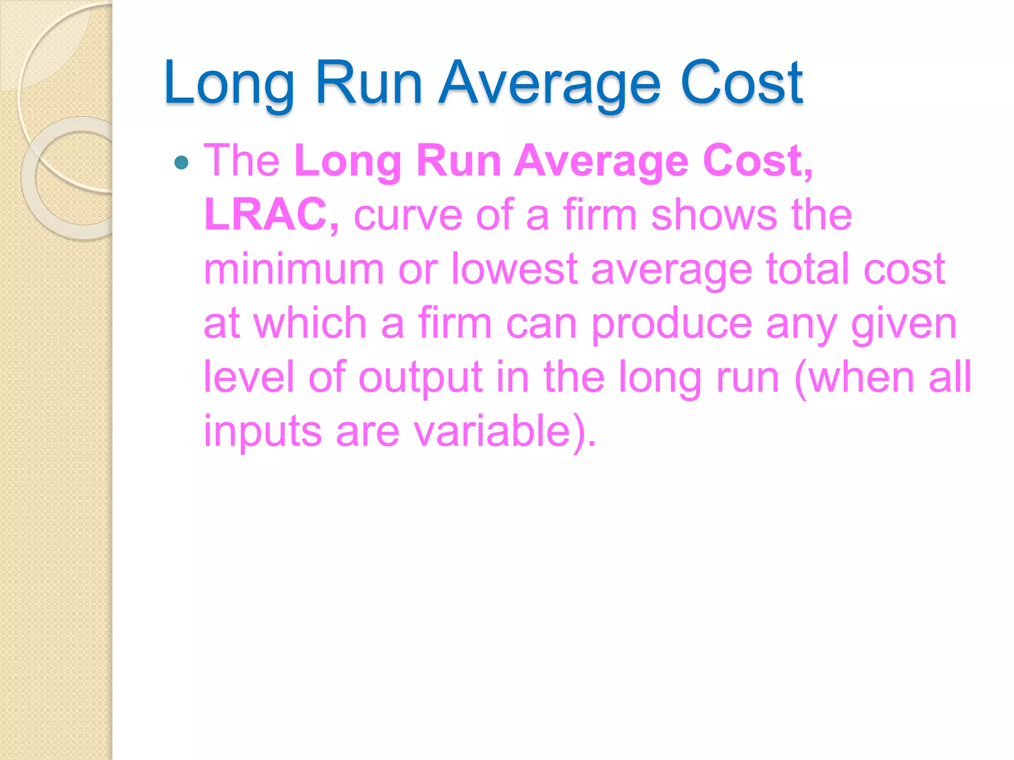 Long Run Average Cost
 The Long Run Average Cost,
LRAC, curve of a firm shows the
minimum or lowest average total cost
at which a firm can produce any given
level of output in the long run (when all
inputs are variable).
 