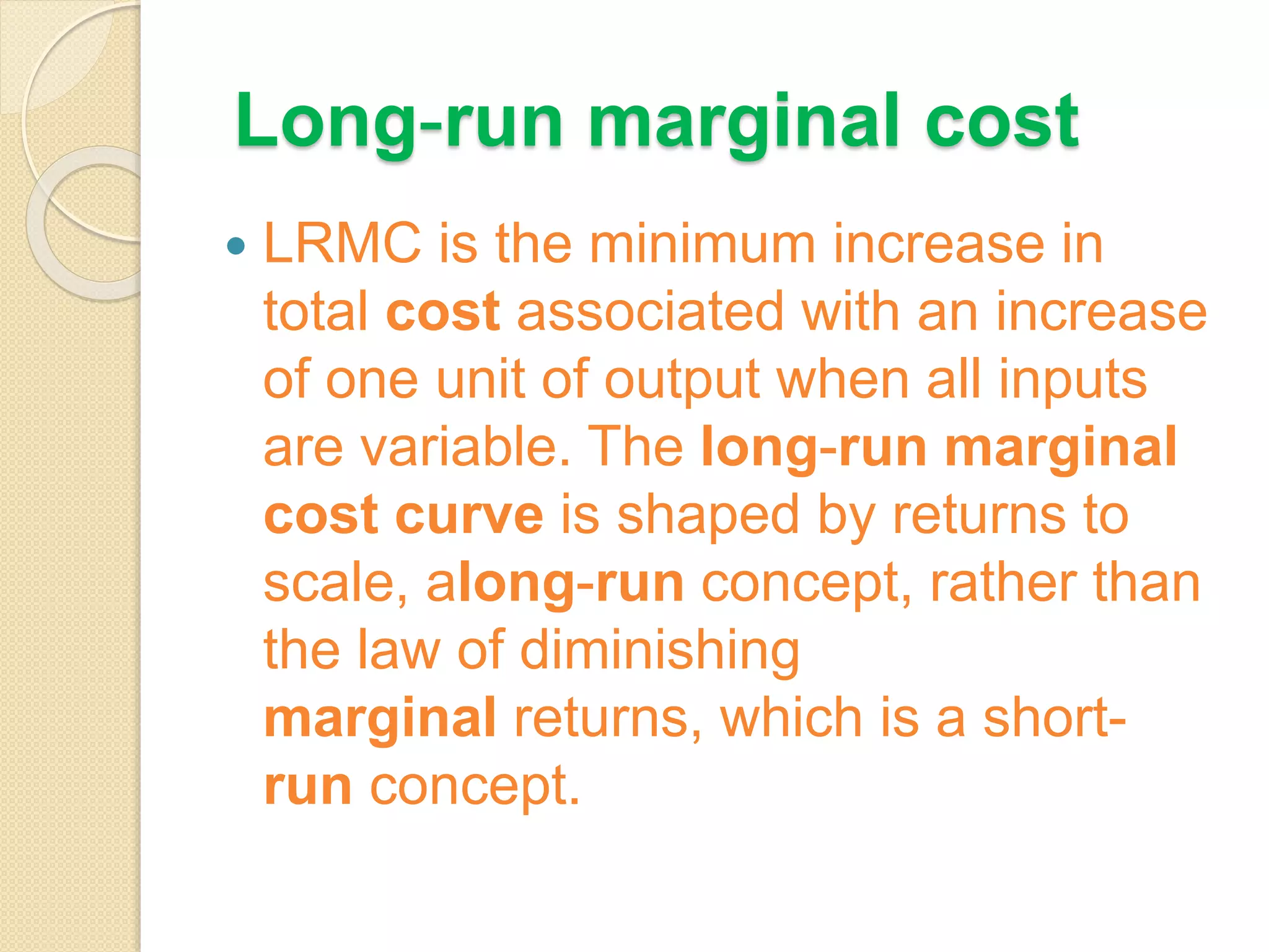 Long-run marginal cost
 LRMC is the minimum increase in
total cost associated with an increase
of one unit of output when all inputs
are variable. The long-run marginal
cost curve is shaped by returns to
scale, along-run concept, rather than
the law of diminishing
marginal returns, which is a short-
run concept.
 