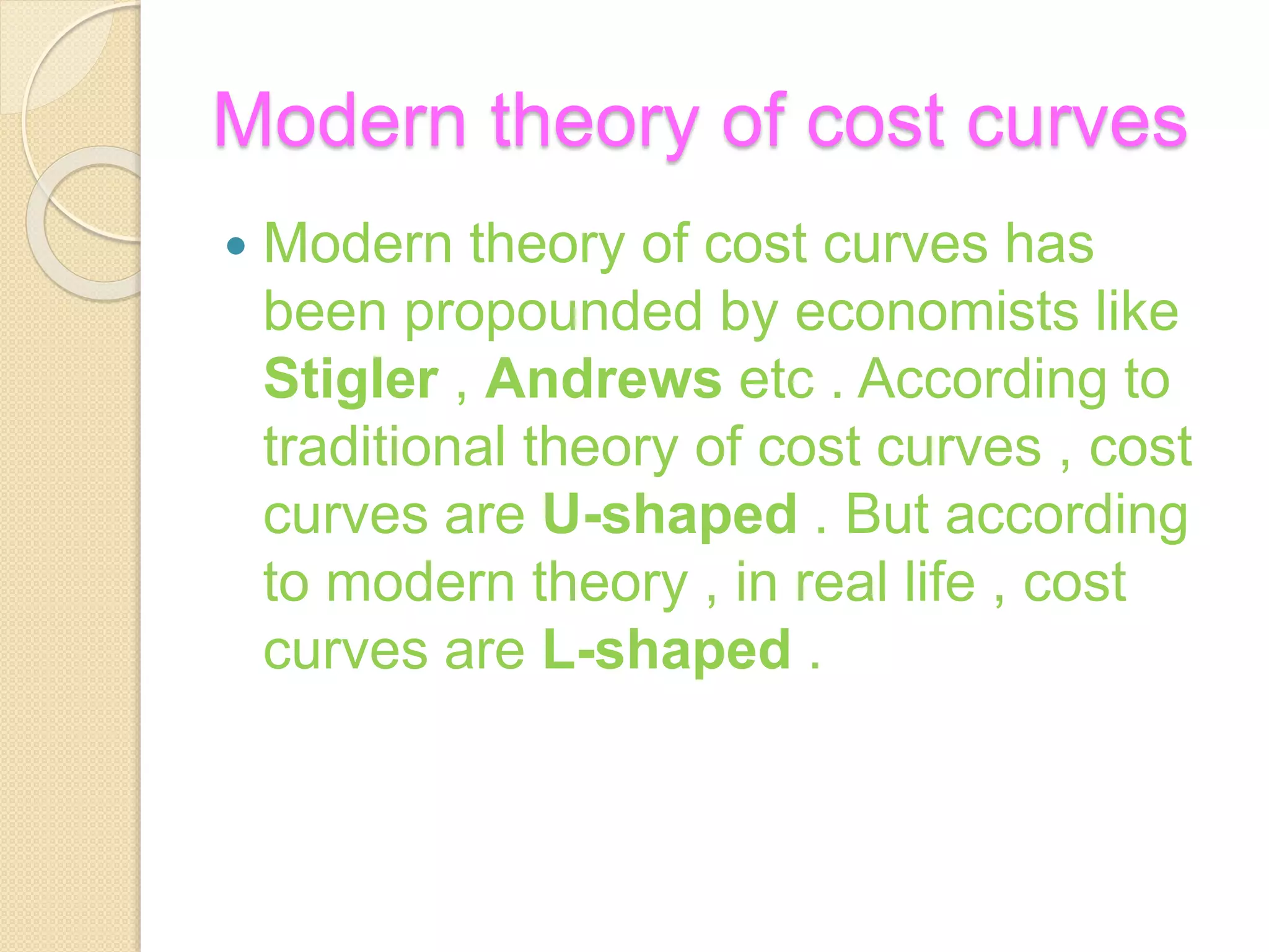 Modern theory of cost curves
 Modern theory of cost curves has
been propounded by economists like
Stigler , Andrews etc . According to
traditional theory of cost curves , cost
curves are U-shaped . But according
to modern theory , in real life , cost
curves are L-shaped .
 