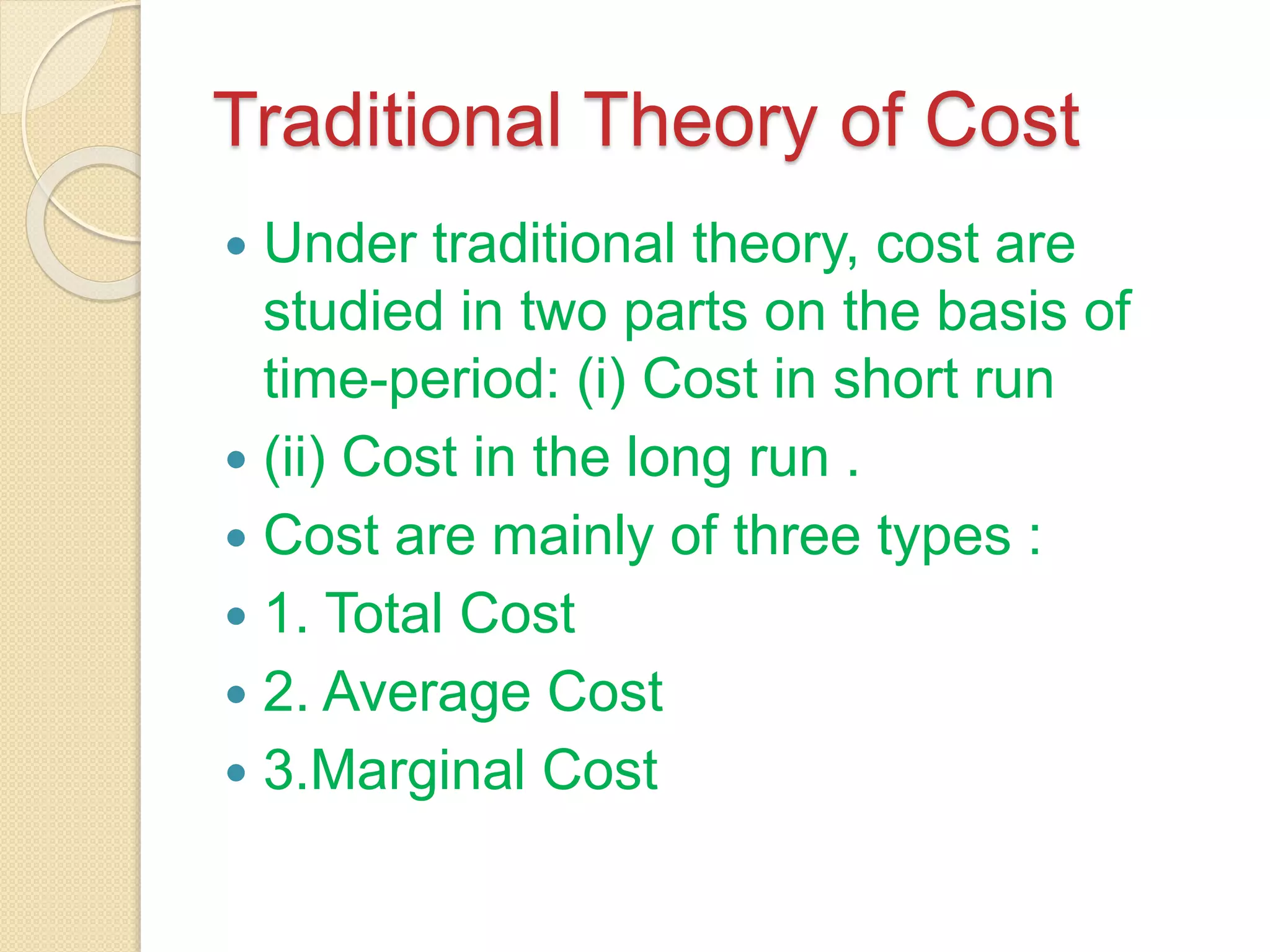 Traditional Theory of Cost
 Under traditional theory, cost are
studied in two parts on the basis of
time-period: (i) Cost in short run
 (ii) Cost in the long run .
 Cost are mainly of three types :
 1. Total Cost
 2. Average Cost
 3.Marginal Cost
 