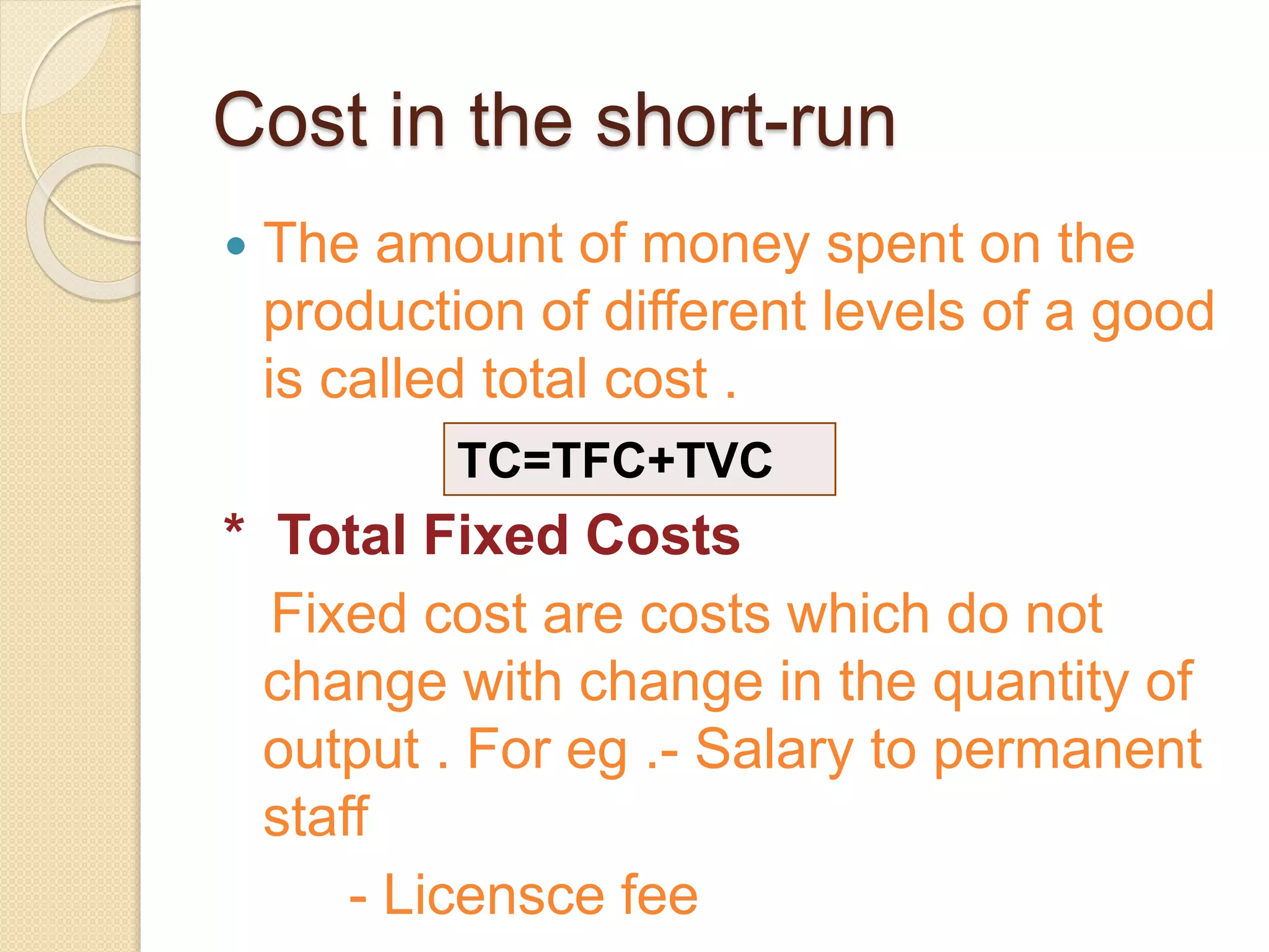 Cost in the short-run
 The amount of money spent on the
production of different levels of a good
is called total cost .
* Total Fixed Costs
Fixed cost are costs which do not
change with change in the quantity of
output . For eg .- Salary to permanent
staff
- Licensce fee
TC=TFC+TVC
 