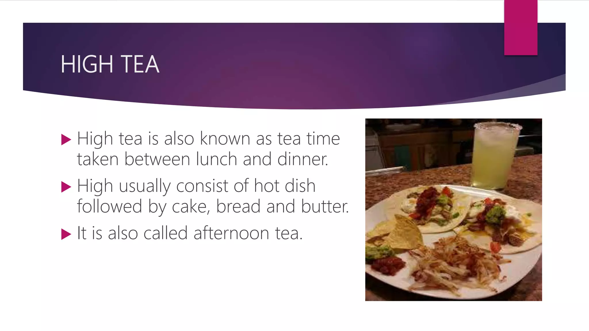 HIGH TEA
 High tea is also known as tea time
taken between lunch and dinner.
 High usually consist of hot dish
followed by cake, bread and butter.
 It is also called afternoon tea.
 