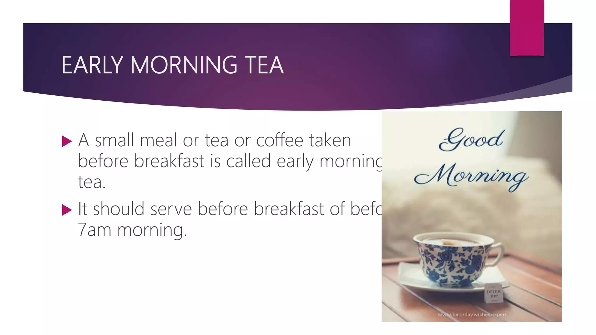 EARLY MORNING TEA
 A small meal or tea or coffee taken
before breakfast is called early morning
tea.
 It should serve before breakfast of before
7am morning.
 