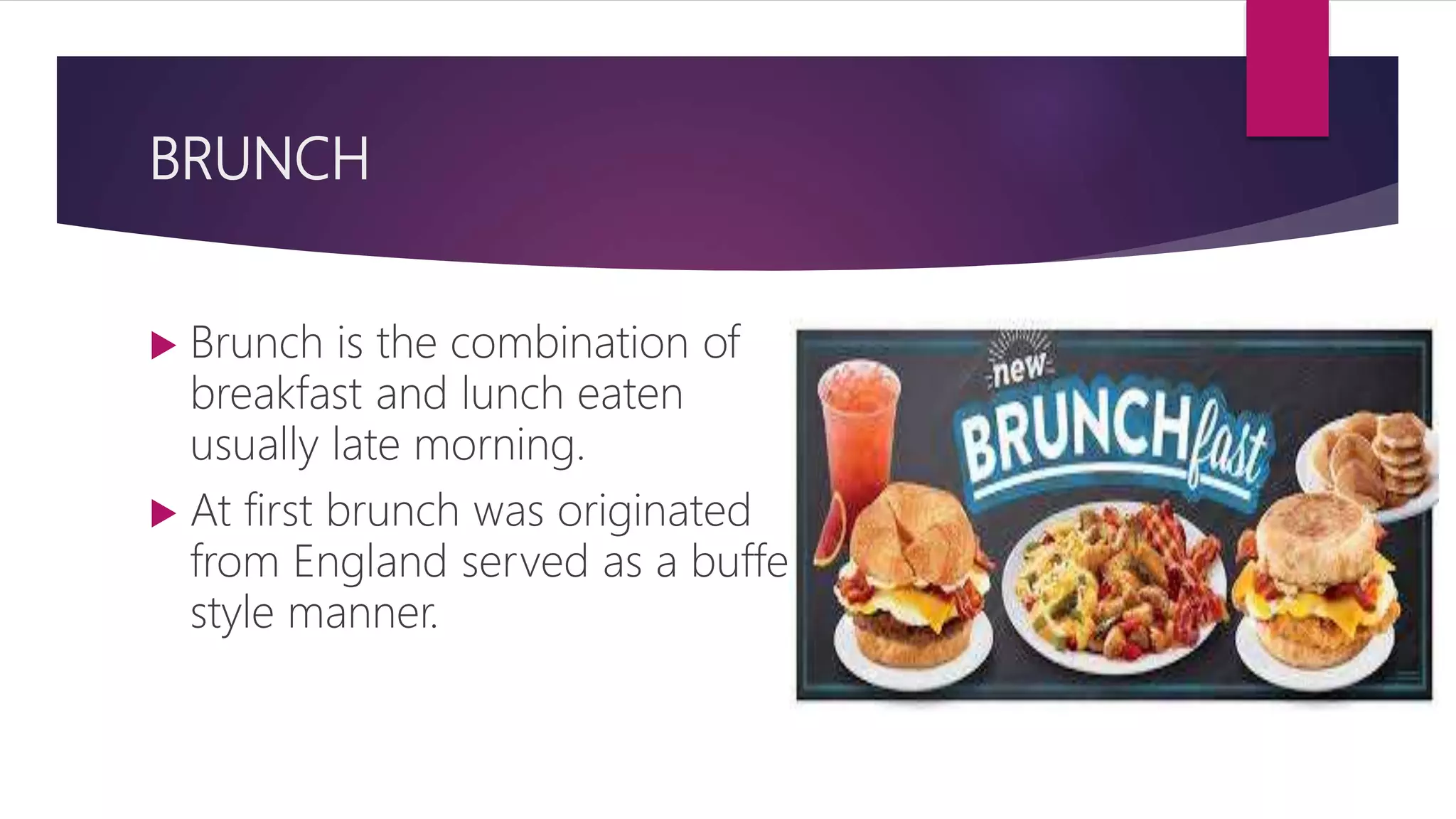 BRUNCH
 Brunch is the combination of
breakfast and lunch eaten
usually late morning.
 At first brunch was originated
from England served as a buffet
style manner.
 