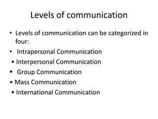 Levels of communication
• Levels of communication can be categorized in
four:
• Intrapersonal Communication
• Interpersonal Communication
 Group Communication
• Mass Communication
• International Communication
 