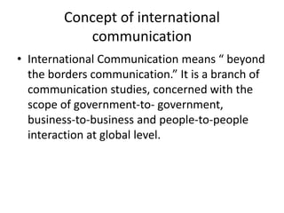 Concept of international
communication
• International Communication means “ beyond
the borders communication.” It is a branch of
communication studies, concerned with the
scope of government-to- government,
business-to-business and people-to-people
interaction at global level.
 