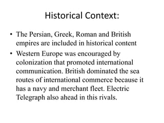 Historical Context:
• The Persian, Greek, Roman and British
empires are included in historical content
• Western Europe was encouraged by
colonization that promoted international
communication. British dominated the sea
routes of international commerce because it
has a navy and merchant fleet. Electric
Telegraph also ahead in this rivals.
 