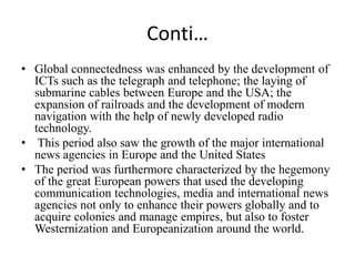 Conti…
• Global connectedness was enhanced by the development of
ICTs such as the telegraph and telephone; the laying of
submarine cables between Europe and the USA; the
expansion of railroads and the development of modern
navigation with the help of newly developed radio
technology.
• This period also saw the growth of the major international
news agencies in Europe and the United States
• The period was furthermore characterized by the hegemony
of the great European powers that used the developing
communication technologies, media and international news
agencies not only to enhance their powers globally and to
acquire colonies and manage empires, but also to foster
Westernization and Europeanization around the world.
 
