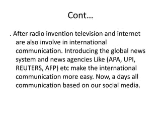 Cont…
. After radio invention television and internet
are also involve in international
communication. Introducing the global news
system and news agencies Like (APA, UPI,
REUTERS, AFP) etc make the international
communication more easy. Now, a days all
communication based on our social media.
 