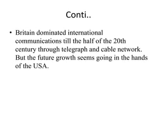 Conti..
• Britain dominated international
communications till the half of the 20th
century through telegraph and cable network.
But the future growth seems going in the hands
of the USA.
 