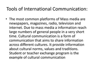 Tools of International Communication:
• The most common platforms of Mass media are
newspapers, magazines, radio, television and
internet. Due to mass media a information reach
large numbers of general people in a very short
time. Cultural communication is a form of
communication that aims to share information
across different cultures. It provide information
about cultural norms, values and traditions.
Student or teacher exchange program is the
example of cultural communication
 