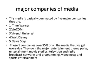 major companies of media
• The media is basically dominated by five major companies
they are.
• 1 .Time Warner
• 2.VIACOM
• 3.Vivendi Universal
• 4.Walt Disney
• 5.News Corp
• These 5 companies own 95% of all the media that we get
every day. They own the major entertainment theme parks,
entertainment movie studios; television and radio
broadcast networks and programming, video news and
sports entertainment
 