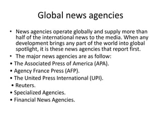 Global news agencies
• News agencies operate globally and supply more than
half of the international news to the media. When any
development brings any part of the world into global
spotlight, it is these news agencies that report first.
• The major news agencies are as follow:
• The Associated Press of America (APA).
• Agency France Press (AFP).
• The United Press International (UPI).
• Reuters.
• Specialized Agencies.
• Financial News Agencies.
 