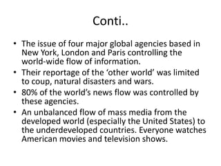Conti..
• The issue of four major global agencies based in
New York, London and Paris controlling the
world-wide flow of information.
• Their reportage of the ‘other world’ was limited
to coup, natural disasters and wars.
• 80% of the world’s news flow was controlled by
these agencies.
• An unbalanced flow of mass media from the
developed world (especially the United States) to
the underdeveloped countries. Everyone watches
American movies and television shows.
 