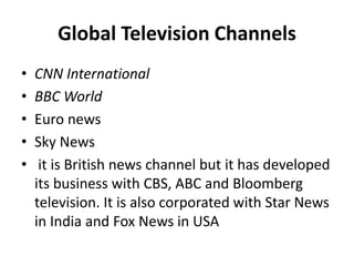 Global Television Channels
• CNN International
• BBC World
• Euro news
• Sky News
• it is British news channel but it has developed
its business with CBS, ABC and Bloomberg
television. It is also corporated with Star News
in India and Fox News in USA
 