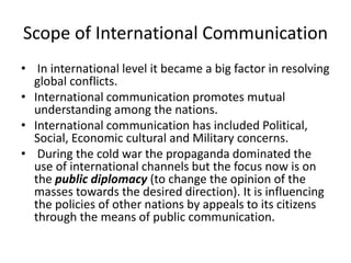 Scope of International Communication
• In international level it became a big factor in resolving
global conflicts.
• International communication promotes mutual
understanding among the nations.
• International communication has included Political,
Social, Economic cultural and Military concerns.
• During the cold war the propaganda dominated the
use of international channels but the focus now is on
the public diplomacy (to change the opinion of the
masses towards the desired direction). It is influencing
the policies of other nations by appeals to its citizens
through the means of public communication.
 
