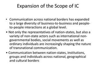 Expansion of the Scope of IC
• Communication across national borders has expanded
to a large diversity of business-to-business and people-
to-people interactions at a global level.
• Not only the representatives of nation-states, but also a
variety of non-state actors such as international non-
governmental bodies, social movements as well as
ordinary individuals are increasingly shaping the nature
of transnational communication.
• Communication between nation-states, institutions,
groups and individuals across national, geographical
and cultural borders
 