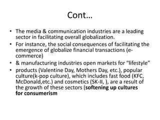 Cont…
• The media & communication industries are a leading
sector in facilitating overall globalization.
• For instance, the social consequences of facilitating the
emergence of globalize financial transactions (e-
commerce)
• & manufacturing industries open markets for “lifestyle”
• products (Valentine Day, Mothers Day, etc.), popular
culture(k-pop culture), which includes fast food (KFC,
McDonald,etc.) and cosmetics (SK-II, ), are a result of
the growth of these sectors (softening up cultures
for consumerism
 