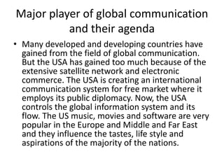 Major player of global communication
and their agenda
• Many developed and developing countries have
gained from the field of global communication.
But the USA has gained too much because of the
extensive satellite network and electronic
commerce. The USA is creating an international
communication system for free market where it
employs its public diplomacy. Now, the USA
controls the global information system and its
flow. The US music, movies and software are very
popular in the Europe and Middle and Far East
and they influence the tastes, life style and
aspirations of the majority of the nations.
 