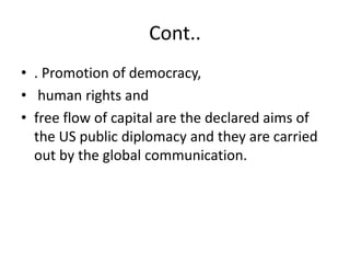 Cont..
• . Promotion of democracy,
• human rights and
• free flow of capital are the declared aims of
the US public diplomacy and they are carried
out by the global communication.
 