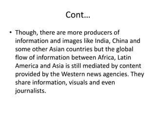 Cont…
• Though, there are more producers of
information and images like India, China and
some other Asian countries but the global
flow of information between Africa, Latin
America and Asia is still mediated by content
provided by the Western news agencies. They
share information, visuals and even
journalists.
 