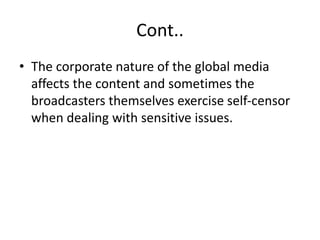 Cont..
• The corporate nature of the global media
affects the content and sometimes the
broadcasters themselves exercise self-censor
when dealing with sensitive issues.
 