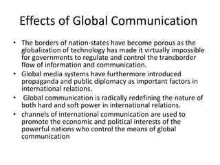 Effects of Global Communication
• The borders of nation-states have become porous as the
globalization of technology has made it virtually impossible
for governments to regulate and control the transborder
flow of information and communication.
• Global media systems have furthermore introduced
propaganda and public diplomacy as important factors in
international relations.
• Global communication is radically redefining the nature of
both hard and soft power in international relations.
• channels of international communication are used to
promote the economic and political interests of the
powerful nations who control the means of global
communication
 
