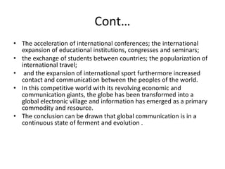Cont…
• The acceleration of international conferences; the international
expansion of educational institutions, congresses and seminars;
• the exchange of students between countries; the popularization of
international travel;
• and the expansion of international sport furthermore increased
contact and communication between the peoples of the world.
• In this competitive world with its revolving economic and
communication giants, the globe has been transformed into a
global electronic village and information has emerged as a primary
commodity and resource.
• The conclusion can be drawn that global communication is in a
continuous state of ferment and evolution .
 