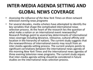 INTER-MEDIA AGENDA SETTING AND
GLOBAL NEWS COVERAGE
• Assessing the influence of the New York Times on three network
television evening news programs
• For several decades, media scholars have attempted to identify the
key variables that shape the complicated international news
selection process. At the heart of the research lies the question of
what make a nation or an international event newsworthy?
Research findings point to several key determinants of international
news coverage including deviance, relevance, cultural affinity and
location in the hierarchy of nations. The current study suggests that
the newsworthiness of international events may result from an
inter-media agenda-setting process. The current analysis points to
significant correlations between the international news agenda of
the morning New York Times and the international news agendas of
three evening television news programs. The current study argues
that inter-media agenda setting should be considered in future
studies on the international news selection process.
 