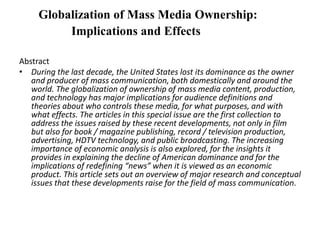 Globalization of Mass Media Ownership:
Implications and Effects
Abstract
• During the last decade, the United States lost its dominance as the owner
and producer of mass communication, both domestically and around the
world. The globalization of ownership of mass media content, production,
and technology has major implications for audience definitions and
theories about who controls these media, for what purposes, and with
what effects. The articles in this special issue are the first collection to
address the issues raised by these recent developments, not only in film
but also for book / magazine publishing, record / television production,
advertising, HDTV technology, and public broadcasting. The increasing
importance of economic analysis is also explored, for the insights it
provides in explaining the decline of American dominance and for the
implications of redefining “news” when it is viewed as an economic
product. This article sets out an overview of major research and conceptual
issues that these developments raise for the field of mass communication.
 