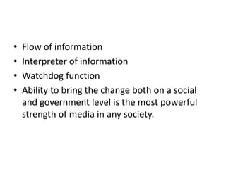 • Flow of information
• Interpreter of information
• Watchdog function
• Ability to bring the change both on a social
and government level is the most powerful
strength of media in any society.
 