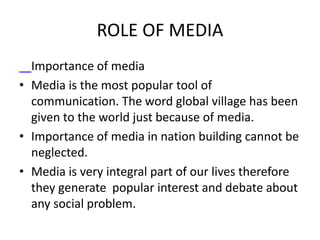 ROLE OF MEDIA
Importance of media
• Media is the most popular tool of
communication. The word global village has been
given to the world just because of media.
• Importance of media in nation building cannot be
neglected.
• Media is very integral part of our lives therefore
they generate popular interest and debate about
any social problem.
 