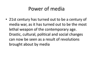 Power of media
• 21st century has turned out to be a century of
media war, as it has turned out to be the most
lethal weapon of the contemporary age.
Drastic, cultural, political and social changes
can now be seen as a result of revolutions
brought about by media
 