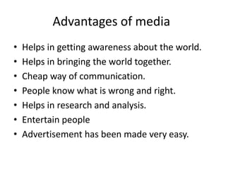Advantages of media
• Helps in getting awareness about the world.
• Helps in bringing the world together.
• Cheap way of communication.
• People know what is wrong and right.
• Helps in research and analysis.
• Entertain people
• Advertisement has been made very easy.
 