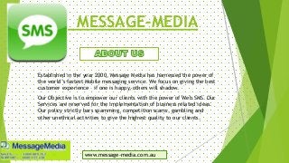 MESSAGE-MEDIA
Established in the year 2000, Message Media has harnessed the power of
the world’s fastest Mobile messaging service. We focus on giving the best
customer experience – if one is happy, others will shadow.
Our Objective is to empower our clients with the power of Web SMS. Our
Services are reserved for the implementation of business related ideas.
Our policy strictly bars spamming, competition scams, gambling and
other unethical activities to give the highest quality to our clients.
www.message-media.com.au
 